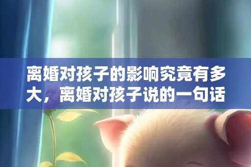 离婚对孩子的影响究竟有多大，离婚对孩子说的一句话