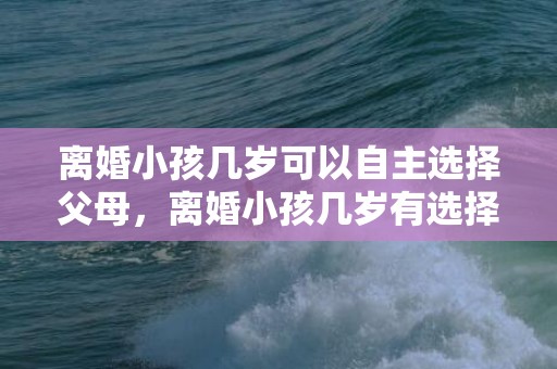 离婚小孩几岁可以自主选择父母，离婚小孩几岁有选择权利