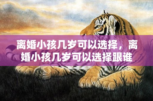 离婚小孩几岁可以选择，离婚小孩几岁可以选择跟谁