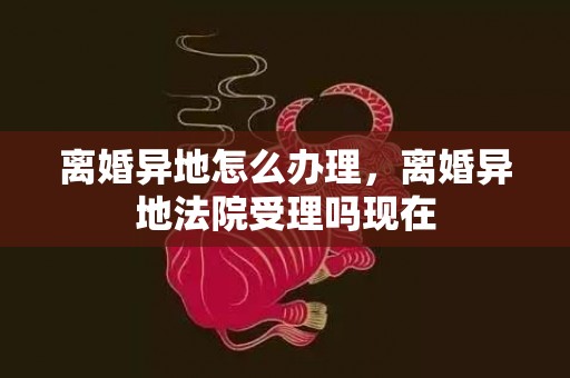 离婚异地怎么办理，离婚异地法院受理吗现在