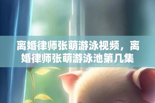 离婚律师张萌游泳视频，离婚律师张萌游泳池第几集