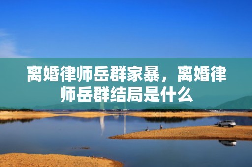 离婚律师岳群家暴，离婚律师岳群结局是什么