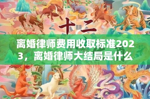 离婚律师费用收取标准2023，离婚律师大结局是什么意思