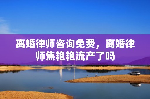 离婚律师咨询免费，离婚律师焦艳艳流产了吗