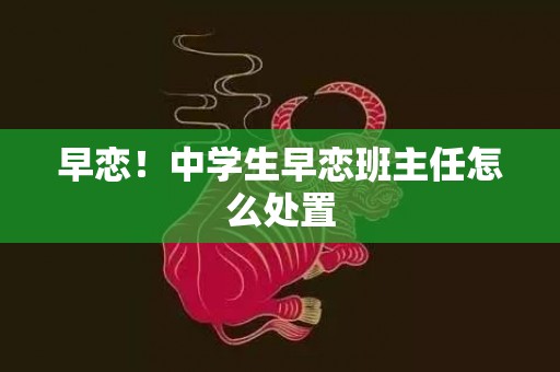 早恋！中学生早恋班主任怎么处置