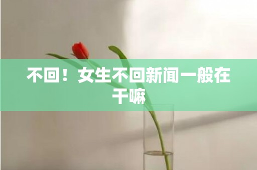 不回！女生不回新闻一般在干嘛