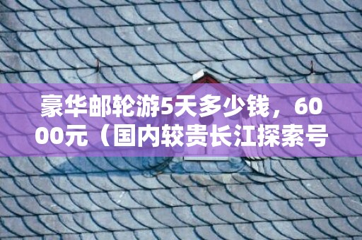 豪华邮轮游5天多少钱，6000元（国内较贵长江探索号）