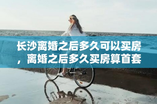 长沙离婚之后多久可以买房，离婚之后多久买房算首套房