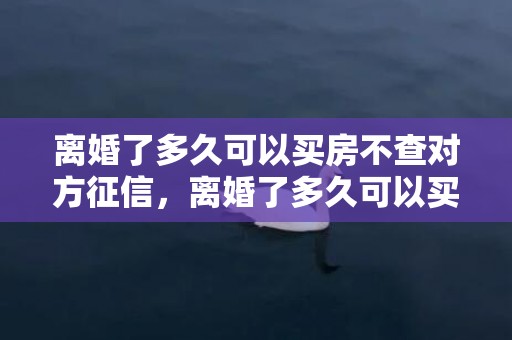 离婚了多久可以买房不查对方征信，离婚了多久可以买房子过户