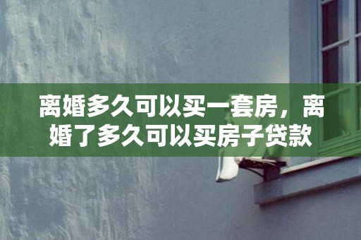 离婚多久可以买一套房，离婚了多久可以买房子贷款