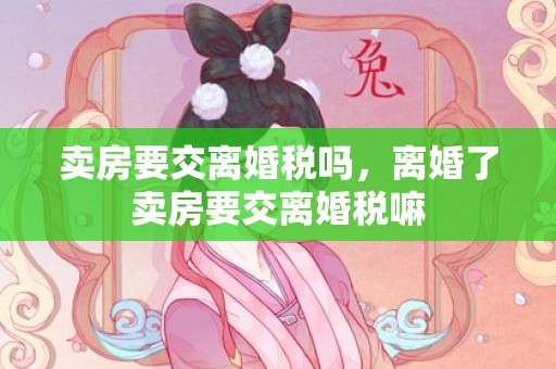卖房要交离婚税吗，离婚了卖房要交离婚税嘛