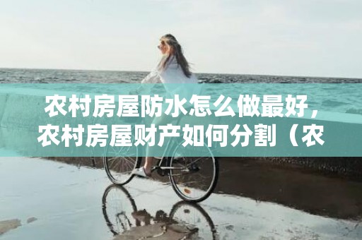 农村房屋防水怎么做最好，农村房屋财产如何分割（农村房子算财产吗）