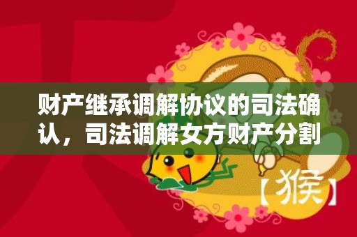 财产继承调解协议的司法确认，司法调解女方财产分割（调解财产分割不公可以上诉吗?）
