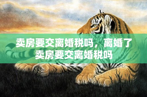 卖房要交离婚税吗，离婚了卖房要交离婚税吗