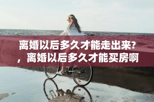 离婚以后多久才能走出来?，离婚以后多久才能买房啊