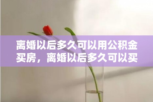 离婚以后多久可以用公积金买房，离婚以后多久可以买房子