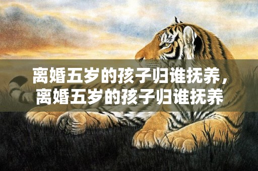 离婚五岁的孩子归谁抚养，离婚五岁的孩子归谁抚养