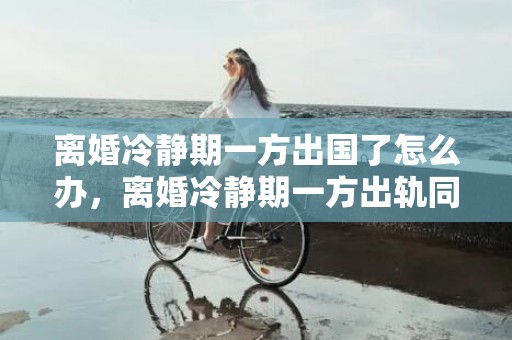 离婚冷静期一方出国了怎么办，离婚冷静期一方出轨同居