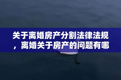 关于离婚房产分割法律法规，离婚关于房产的问题有哪些