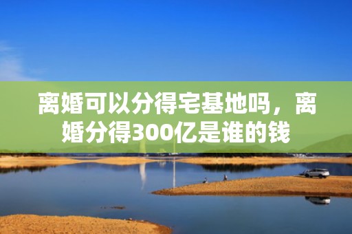 离婚可以分得宅基地吗，离婚分得300亿是谁的钱