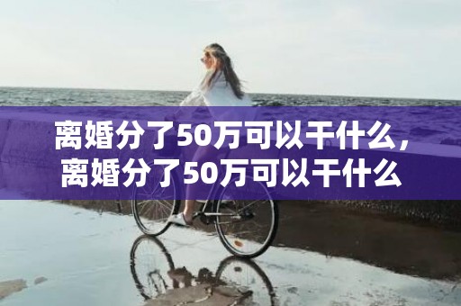 离婚分了50万可以干什么，离婚分了50万可以干什么