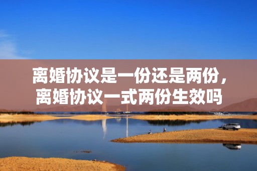 离婚协议是一份还是两份，离婚协议一式两份生效吗