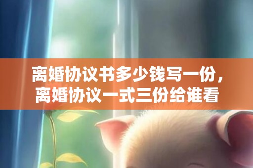 离婚协议书多少钱写一份，离婚协议一式三份给谁看