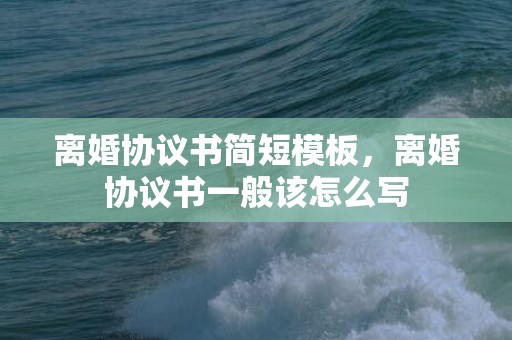 离婚协议书简短模板，离婚协议书一般该怎么写