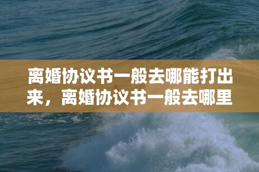 离婚协议书一般去哪能打出来，离婚协议书一般去哪里打
