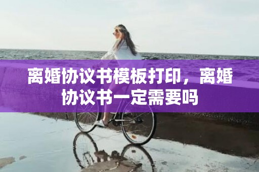 离婚协议书模板打印，离婚协议书一定需要吗