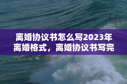 离婚协议书怎么写2023年离婚格式，离婚协议书写完怎么办