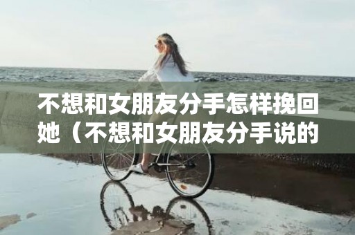 不想和女朋友分手怎样挽回她（不想和女朋友分手说的情话）