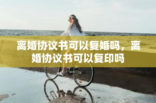 离婚协议书可以复婚吗，离婚协议书可以复印吗