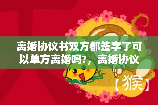 离婚协议书双方都签字了可以单方离婚吗?，离婚协议书双方都要写吗