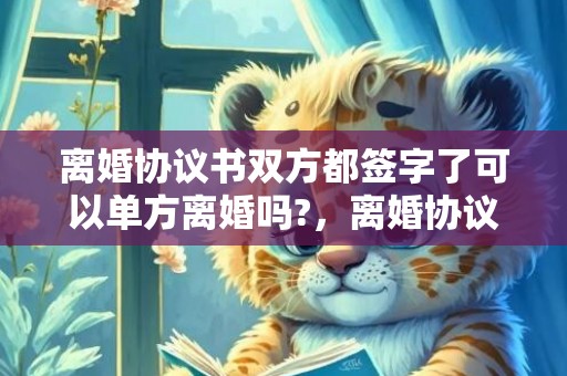 离婚协议书双方都签字了可以单方离婚吗?，离婚协议书双方都签了