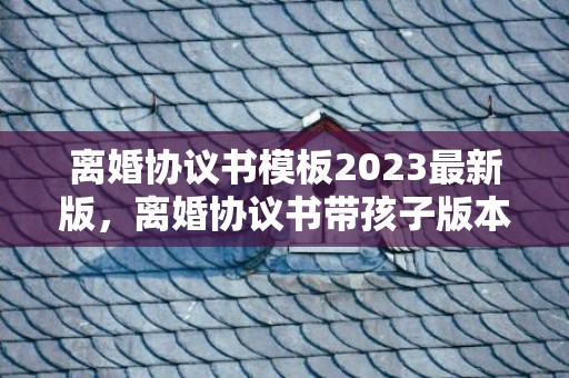 离婚协议书模板2023最新版，离婚协议书带孩子版本