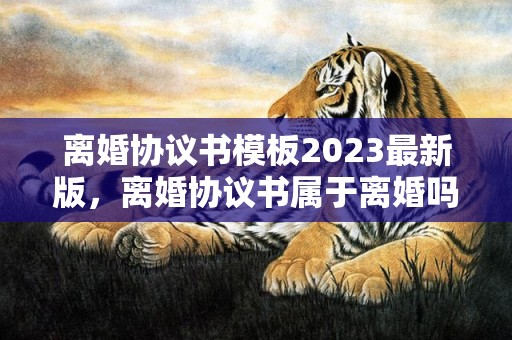 离婚协议书模板2023最新版，离婚协议书属于离婚吗