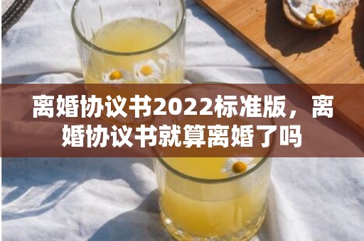离婚协议书2022标准版，离婚协议书就算离婚了吗