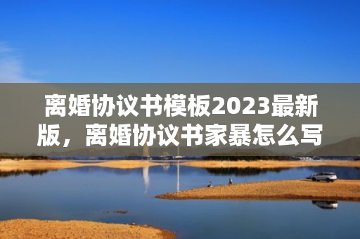 离婚协议书模板2023最新版，离婚协议书家暴怎么写
