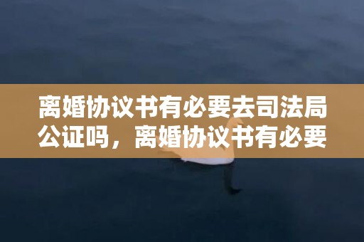 离婚协议书有必要去司法局公证吗，离婚协议书有必要写吗