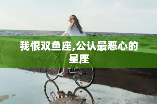 我恨双鱼座,公认最恶心的星座
