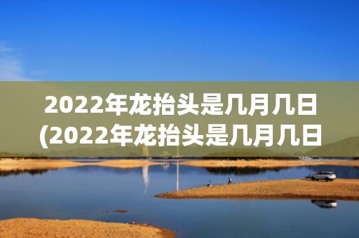 2022年龙抬头是几月几日(2022年龙抬头是几月几日阴历)