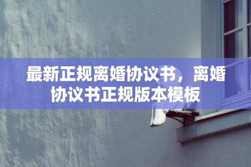 最新正规离婚协议书，离婚协议书正规版本模板
