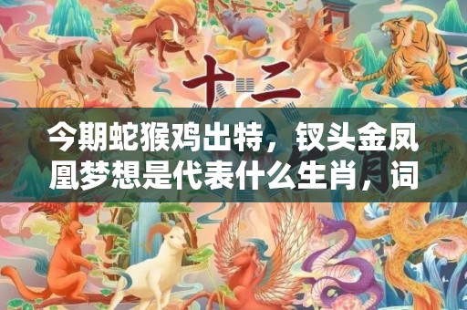 今期蛇猴鸡出特，钗头金凤凰梦想是代表什么生肖，词语落实解释