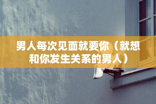 男人每次见面就要你（就想和你发生关系的男人）