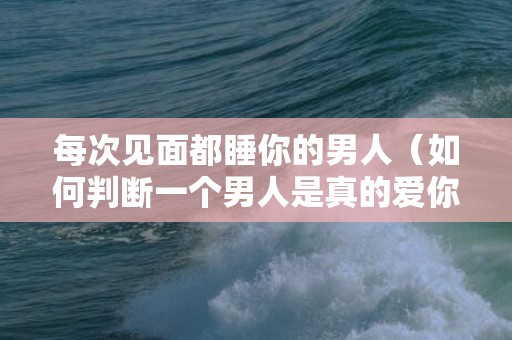 每次见面都睡你的男人（如何判断一个男人是真的爱你）