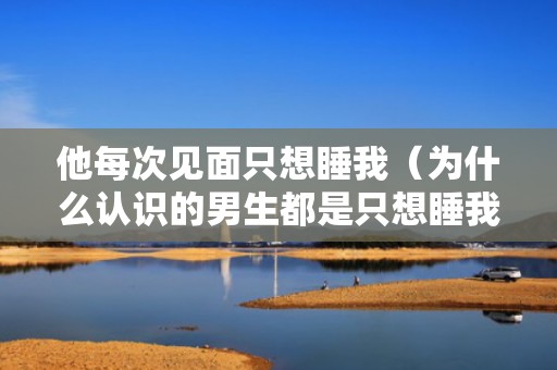 他每次见面只想睡我（为什么认识的男生都是只想睡我）