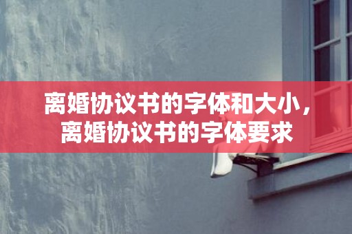 离婚协议书的字体和大小，离婚协议书的字体要求