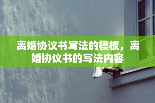 离婚协议书写法的模板，离婚协议书的写法内容