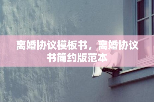 离婚协议模板书，离婚协议书简约版范本